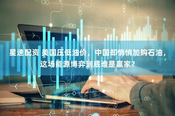 星速配资 美国压低油价，中国却悄悄加购石油，这场能源博弈到底谁是赢家？