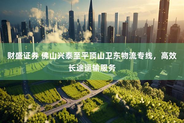 财盛证券 佛山兴泰至平顶山卫东物流专线，高效长途运输服务