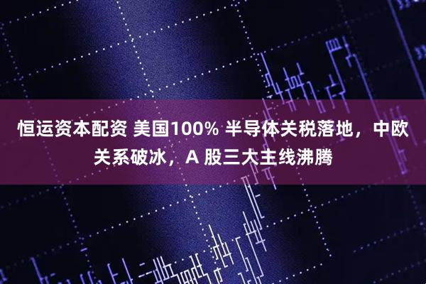 恒运资本配资 美国100% 半导体关税落地，中欧关系破冰，A 股三大主线沸腾