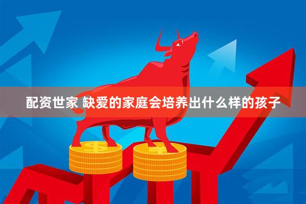 配资世家 缺爱的家庭会培养出什么样的孩子