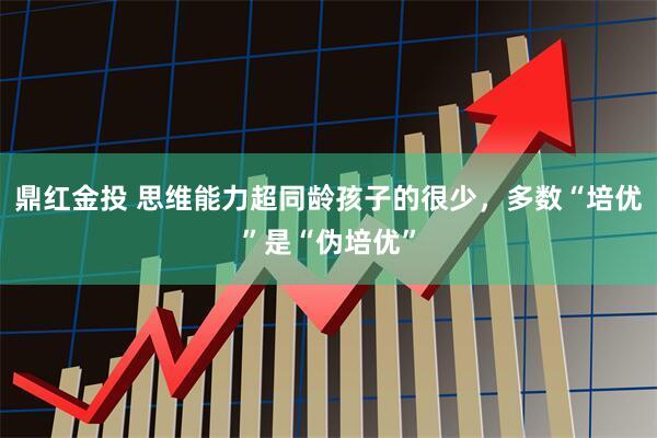 鼎红金投 思维能力超同龄孩子的很少，多数“培优”是“伪培优”