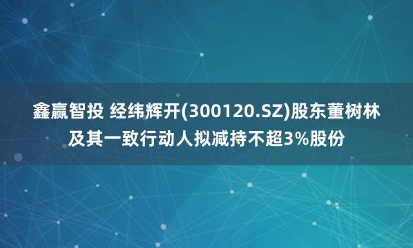 鑫赢智投 经纬辉开(300120.SZ)股东董树林及其一致行动人拟减持不超3%股份