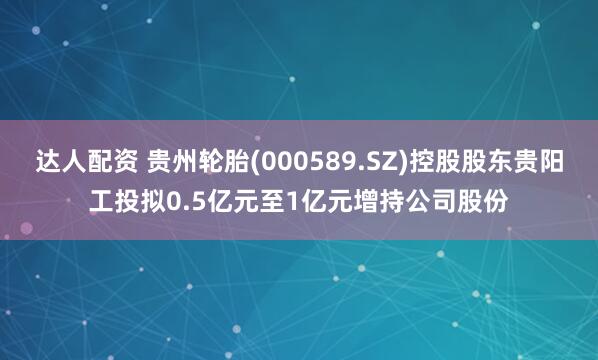 达人配资 贵州轮胎(000589.SZ)控股股东贵阳工投拟0.5亿元至1亿元增持公司股份