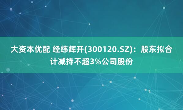 大资本优配 经纬辉开(300120.SZ)：股东拟合计减持不超3%公司股份