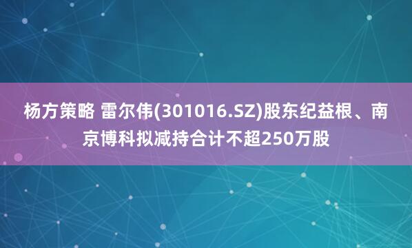 杨方策略 雷尔伟(301016.SZ)股东纪益根、南京博科拟减持合计不超250万股