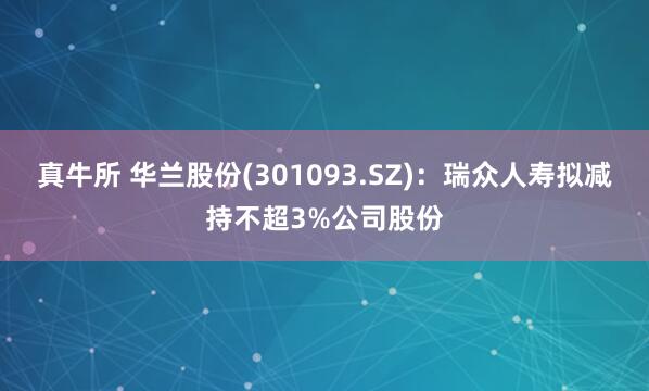 真牛所 华兰股份(301093.SZ)：瑞众人寿拟减持不超3%公司股份