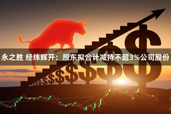 永之胜 经纬辉开：股东拟合计减持不超3%公司股份