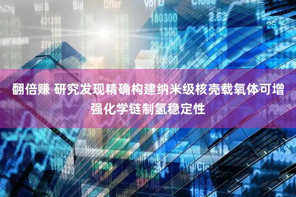 翻倍赚 研究发现精确构建纳米级核壳载氧体可增强化学链制氢稳定性