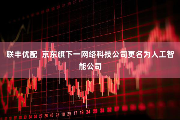 联丰优配  京东旗下一网络科技公司更名为人工智能公司
