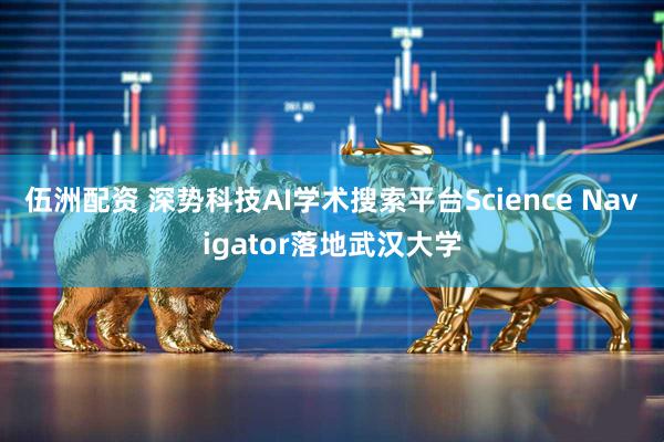 伍洲配资 深势科技AI学术搜索平台Science Navigator落地武汉大学