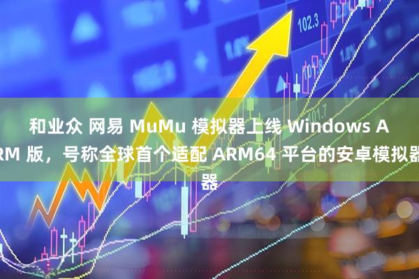 和业众 网易 MuMu 模拟器上线 Windows ARM 版，号称全球首个适配 ARM64 平台的安卓模拟器