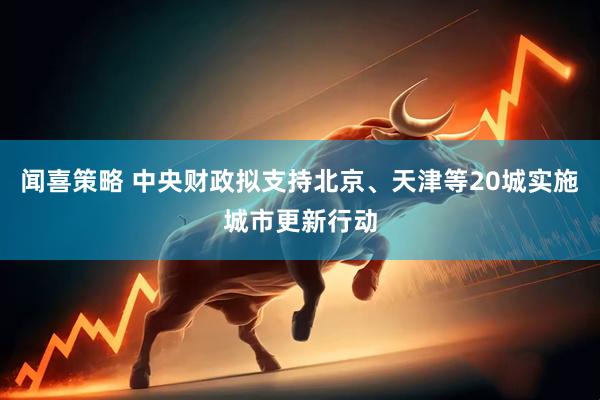 闻喜策略 中央财政拟支持北京、天津等20城实施城市更新行动