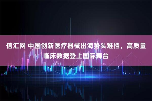 信汇网 中国创新医疗器械出海势头难挡，高质量临床数据登上国际舞台