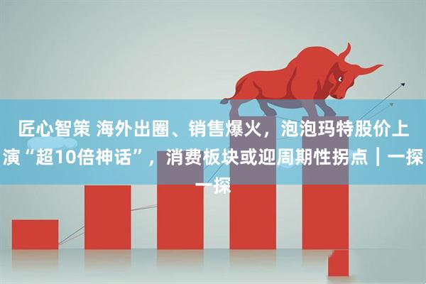 匠心智策 海外出圈、销售爆火，泡泡玛特股价上演“超10倍神话”，消费板块或迎周期性拐点︱一探