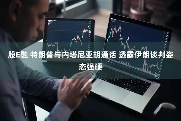 股E融 特朗普与内塔尼亚胡通话 透露伊朗谈判姿态强硬