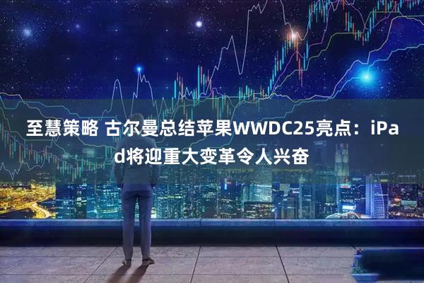 至慧策略 古尔曼总结苹果WWDC25亮点：iPad将迎重大变革令人兴奋
