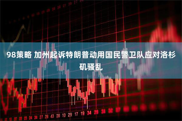 98策略 加州起诉特朗普动用国民警卫队应对洛杉矶骚乱