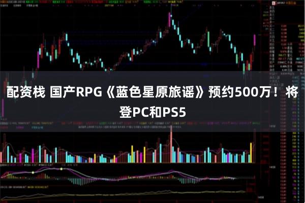 配资栈 国产RPG《蓝色星原旅谣》预约500万！将登PC和PS5
