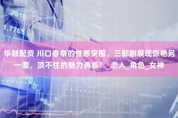 华融配资 川口春奈的性感突围，三部剧展现惊艳另一面，顶不住的魅力诱惑！_恋人_角色_女神