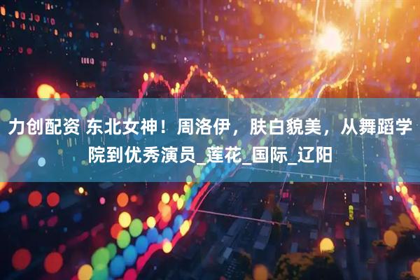力创配资 东北女神！周洛伊，肤白貌美，从舞蹈学院到优秀演员_莲花_国际_辽阳