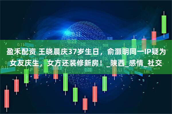 盈禾配资 王晓晨庆37岁生日，俞灏明同一IP疑为女友庆生，女方还装修新房！_陕西_感情_社交