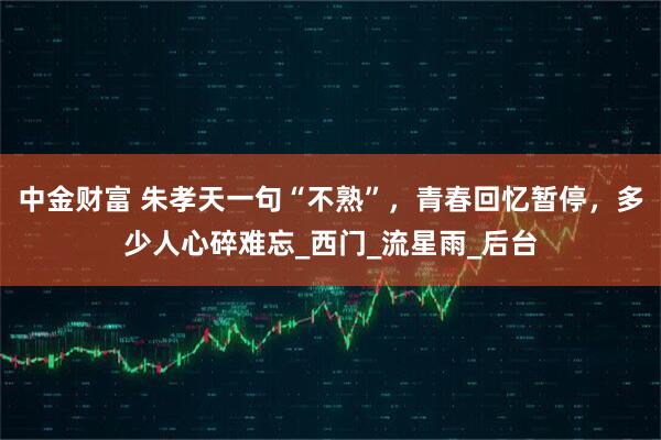 中金财富 朱孝天一句“不熟”，青春回忆暂停，多少人心碎难忘_西门_流星雨_后台