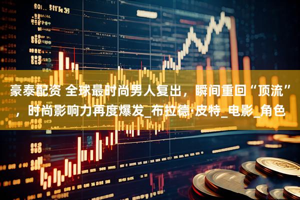 豪泰配资 全球最时尚男人复出，瞬间重回“顶流”，时尚影响力再度爆发_布拉德·皮特_电影_角色