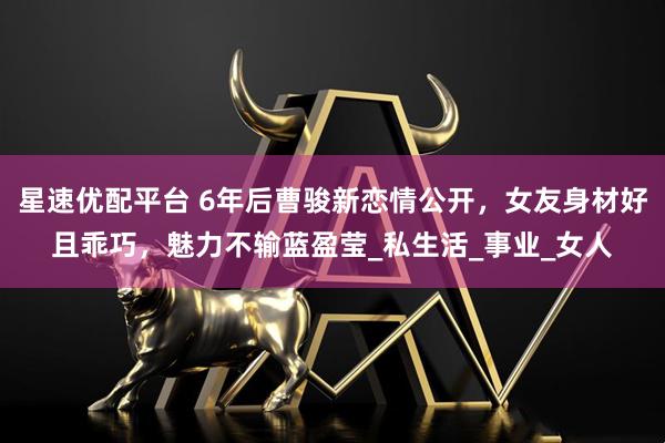 星速优配平台 6年后曹骏新恋情公开，女友身材好且乖巧，魅力不输蓝盈莹_私生活_事业_女人