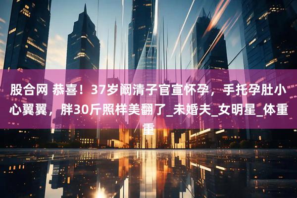 股合网 恭喜！37岁阚清子官宣怀孕，手托孕肚小心翼翼，胖30斤照样美翻了_未婚夫_女明星_体重