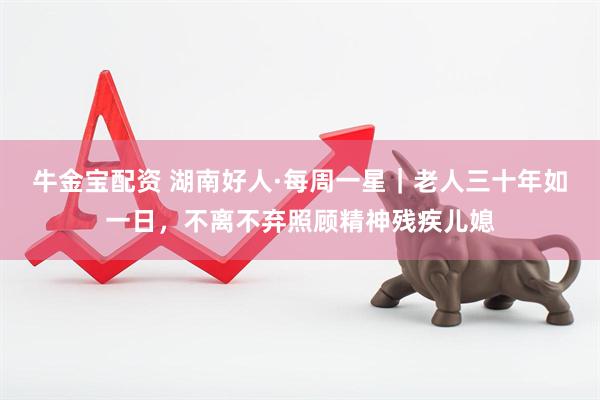 牛金宝配资 湖南好人·每周一星｜老人三十年如一日，不离不弃照顾精神残疾儿媳