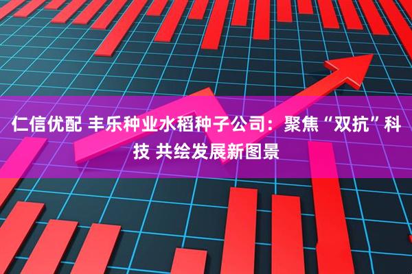 仁信优配 丰乐种业水稻种子公司：聚焦“双抗”科技 共绘发展新图景