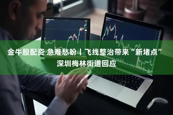 金牛股配资 急难愁盼丨飞线整治带来“新堵点” 深圳梅林街道回应