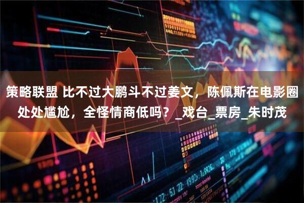 策略联盟 比不过大鹏斗不过姜文，陈佩斯在电影圈处处尴尬，全怪情商低吗？_戏台_票房_朱时茂