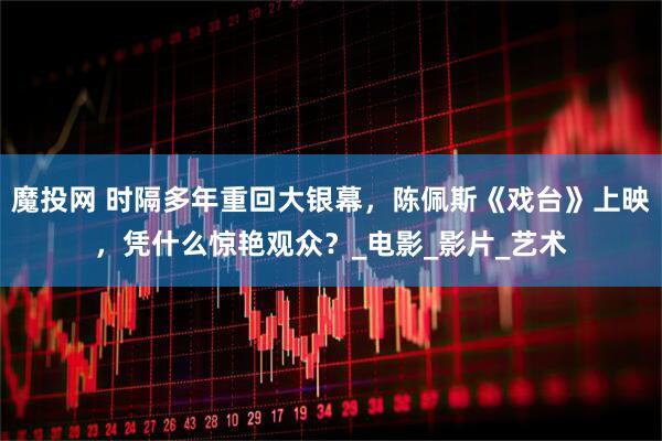 魔投网 时隔多年重回大银幕，陈佩斯《戏台》上映，凭什么惊艳观众？_电影_影片_艺术