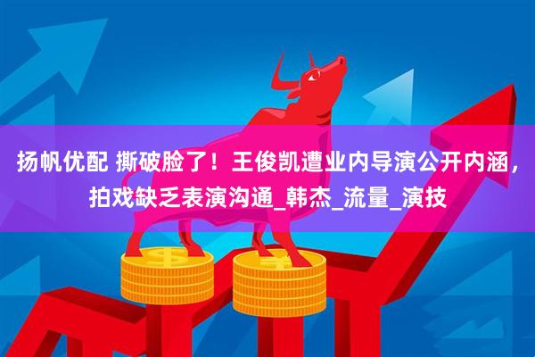 扬帆优配 撕破脸了！王俊凯遭业内导演公开内涵，拍戏缺乏表演沟通_韩杰_流量_演技