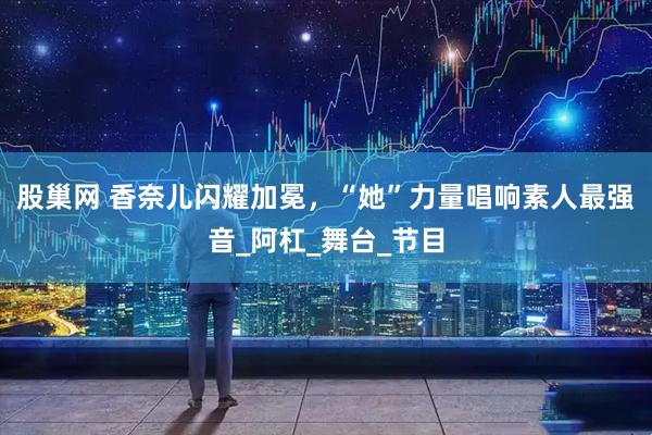 股巢网 香奈儿闪耀加冕，“她”力量唱响素人最强音_阿杠_舞台_节目