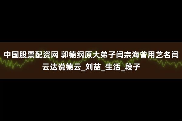 中国股票配资网 郭德纲原大弟子闫宗海曾用艺名闫云达说德云_刘喆_生活_段子