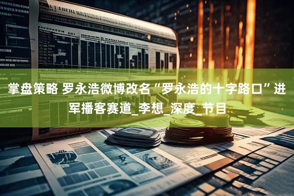 掌盘策略 罗永浩微博改名“罗永浩的十字路口”进军播客赛道_李想_深度_节目