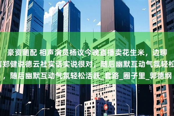 豪资随配 相声演员杨议今晚直播卖花生米，边聊边回应粉丝提问，坦言郑健说德云社实话实说很对，随后幽默互动气氛轻松活跃_套路_圈子里_郭德纲
