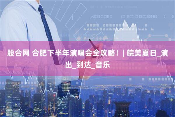 股合网 合肥下半年演唱会全攻略！| 皖美夏日_演出_到达_音乐