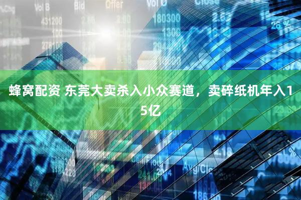 蜂窝配资 东莞大卖杀入小众赛道，卖碎纸机年入15亿