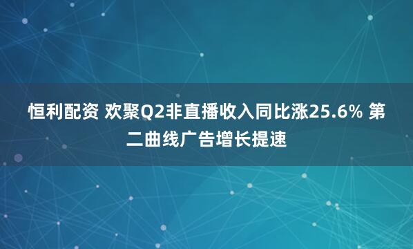 恒利配资 欢聚Q2非直播收入同比涨25.6% 第二曲线广告增长提速