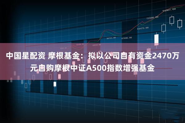 中国星配资 摩根基金：拟以公司自有资金2470万元自购摩根中证A500指数增强基金