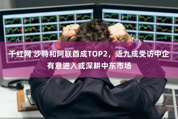 千红网 沙特和阿联酋成TOP2，近九成受访中企有意进入或深耕中东市场