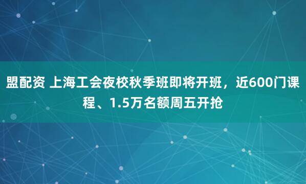 盟配资 上海工会夜校秋季班即将开班，近600门课程、1.5万名额周五开抢