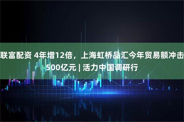 联富配资 4年增12倍，上海虹桥品汇今年贸易额冲击500亿元 | 活力中国调研行