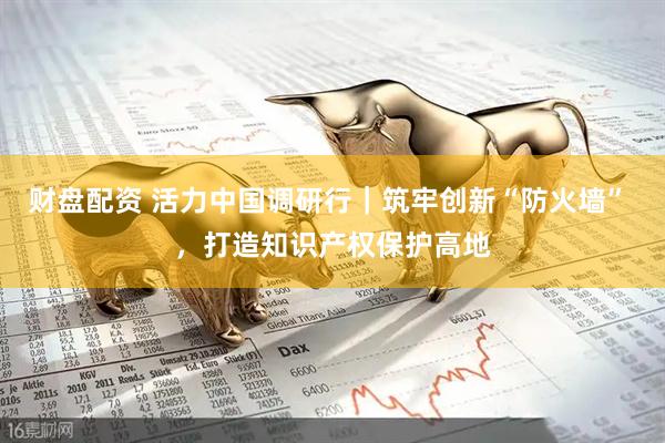 财盘配资 活力中国调研行｜筑牢创新“防火墙” ，打造知识产权保护高地