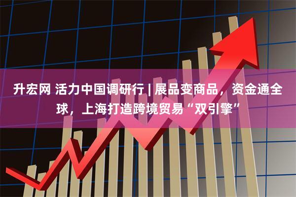升宏网 活力中国调研行 | 展品变商品，资金通全球，上海打造跨境贸易“双引擎”