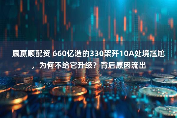 赢赢顺配资 660亿造的330架歼10A处境尴尬，为何不给它升级？背后原因流出