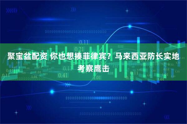 聚宝盆配资 你也想揍菲律宾？马来西亚防长实地考察鹰击
